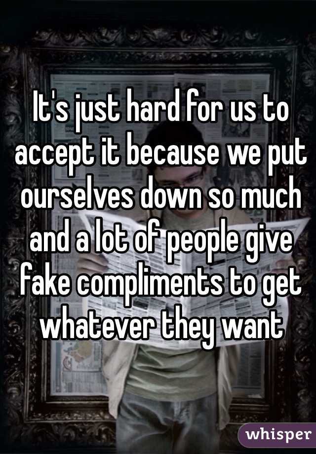 It's just hard for us to accept it because we put ourselves down so much and a lot of people give fake compliments to get whatever they want 