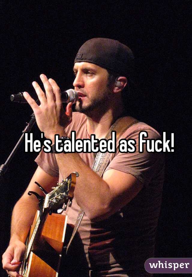 He's talented as fuck!