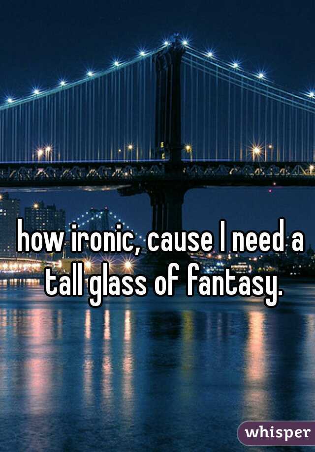 how ironic, cause I need a tall glass of fantasy.