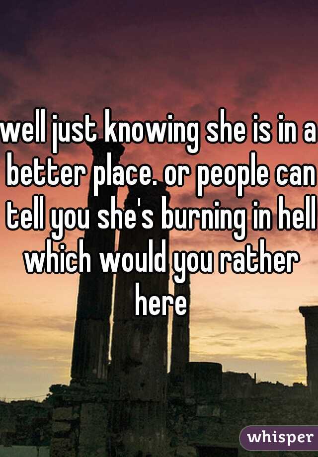 well just knowing she is in a better place. or people can tell you she's burning in hell which would you rather here