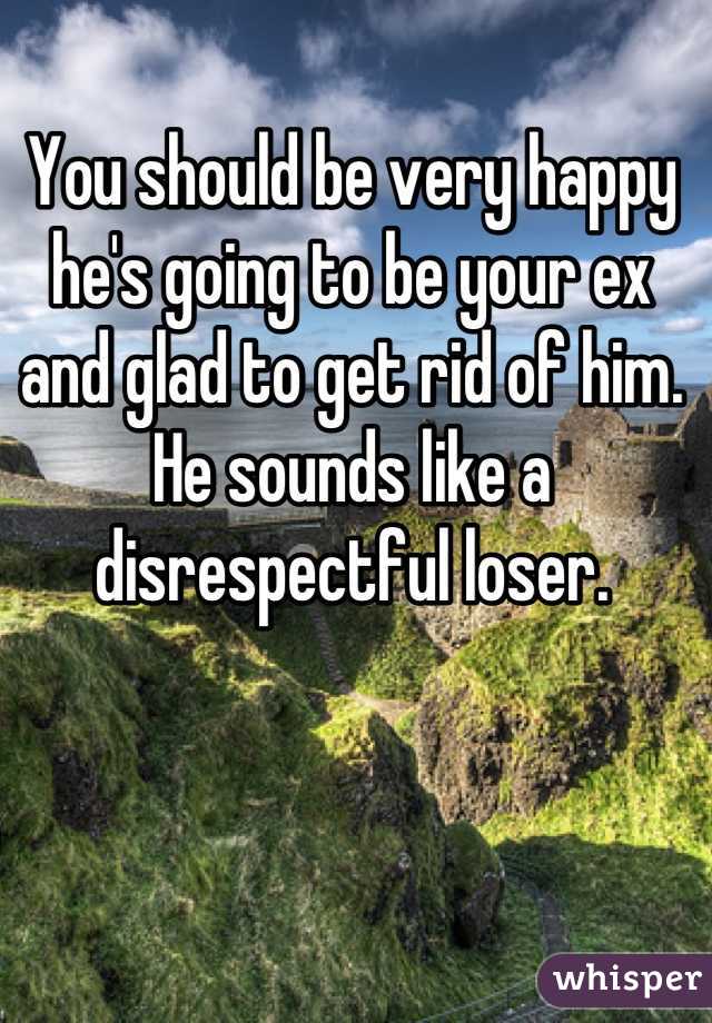 You should be very happy he's going to be your ex and glad to get rid of him. He sounds like a disrespectful loser.