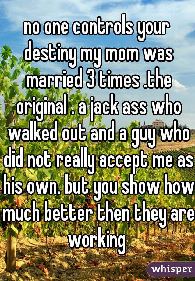 no one controls your destiny my mom was married 3 times .the original . a jack ass who walked out and a guy who did not really accept me as his own. but you show how much better then they are working 