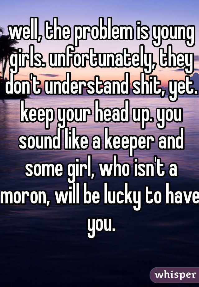 well, the problem is young girls. unfortunately, they don't understand shit, yet. keep your head up. you sound like a keeper and some girl, who isn't a moron, will be lucky to have you.