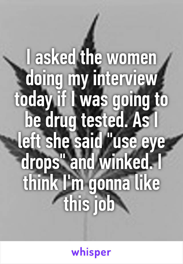 I asked the women doing my interview today if I was going to be drug tested. As I left she said "use eye drops" and winked. I think I'm gonna like this job 
