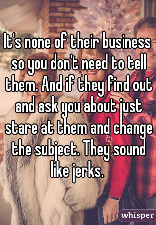 It's none of their business so you don't need to tell them. And if they find out and ask you about just stare at them and change the subject. They sound like jerks. 