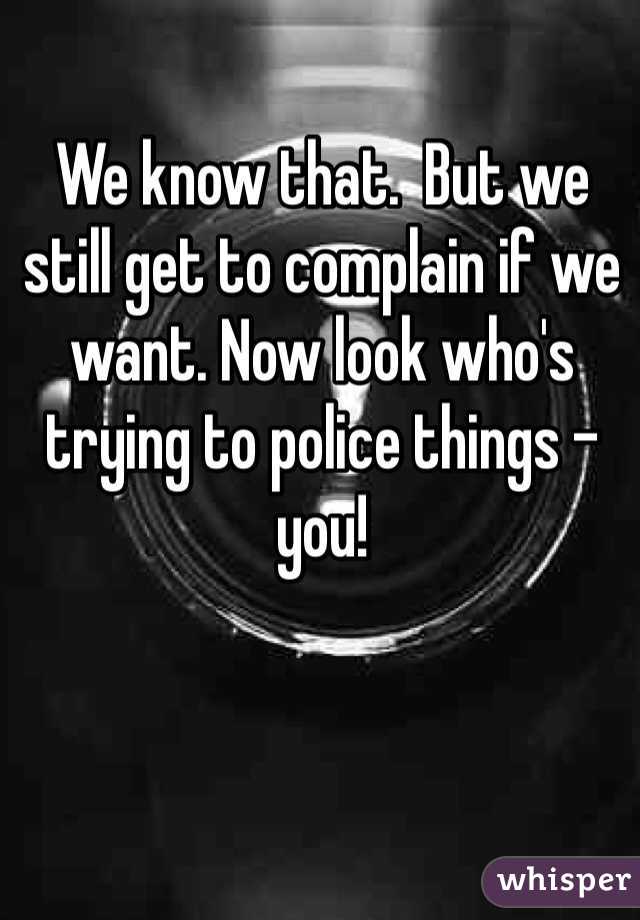 We know that.  But we still get to complain if we want. Now look who's trying to police things - you!