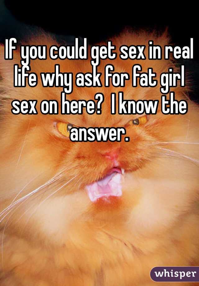 If you could get sex in real life why ask for fat girl sex on here?  I know the answer.