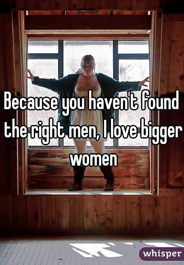 Because you haven't found the right men, I love bigger women