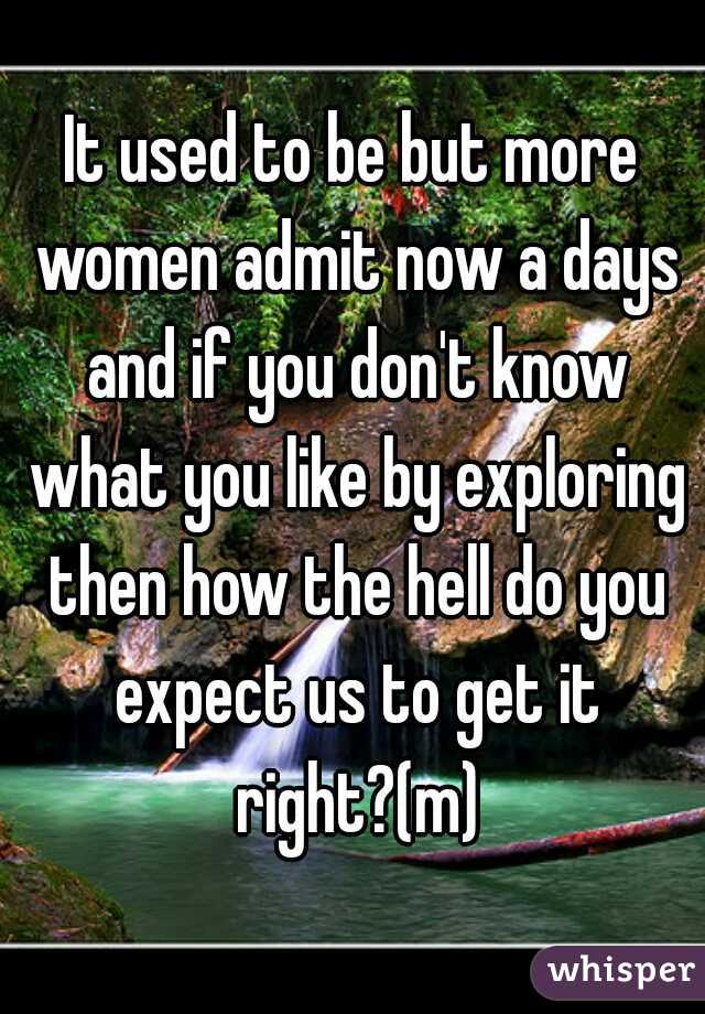 It used to be but more women admit now a days and if you don't know what you like by exploring then how the hell do you expect us to get it right?(m)