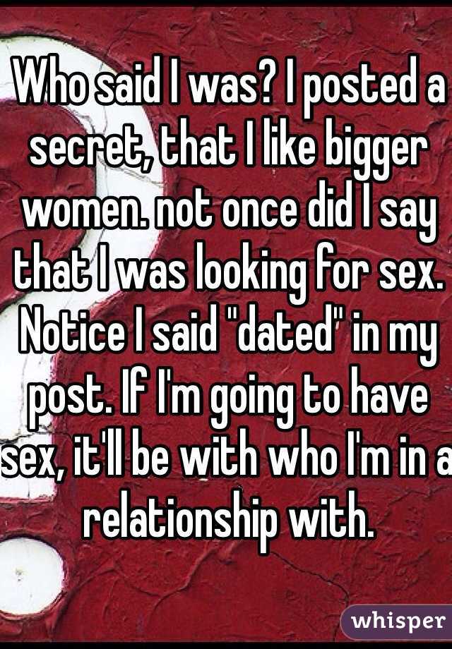 Who said I was? I posted a secret, that I like bigger women. not once did I say that I was looking for sex. Notice I said "dated" in my post. If I'm going to have sex, it'll be with who I'm in a relationship with.