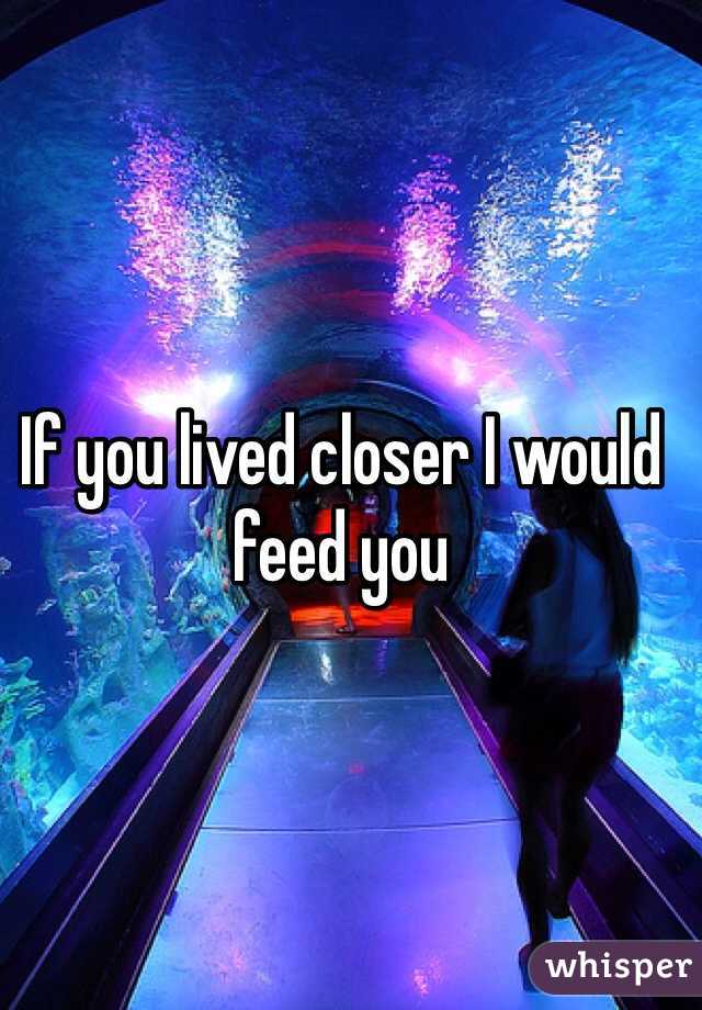 If you lived closer I would feed you