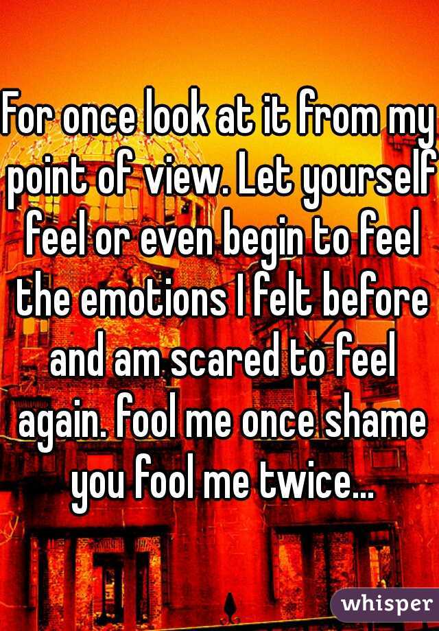 For once look at it from my point of view. Let yourself feel or even begin to feel the emotions I felt before and am scared to feel again. fool me once shame you fool me twice...