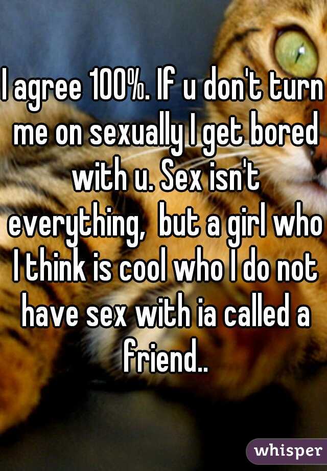 I agree 100%. If u don't turn me on sexually I get bored with u. Sex isn't everything,  but a girl who I think is cool who I do not have sex with ia called a friend..