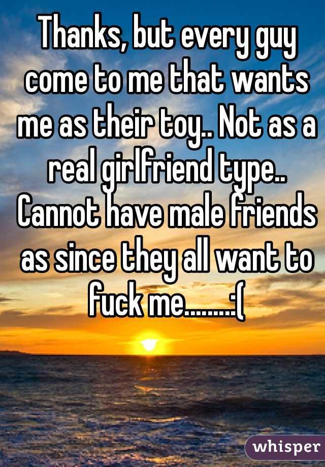 Thanks, but every guy come to me that wants me as their toy.. Not as a real girlfriend type.. Cannot have male friends as since they all want to fuck me........:(