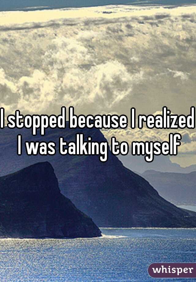 I stopped because I realized I was talking to myself