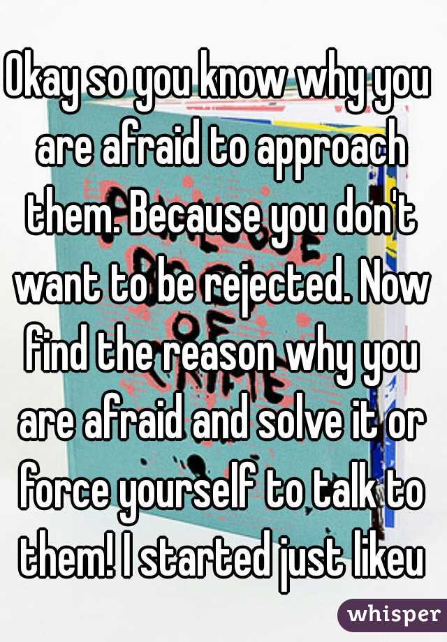 Okay so you know why you are afraid to approach them. Because you don't want to be rejected. Now find the reason why you are afraid and solve it or force yourself to talk to them! I started just likeu
