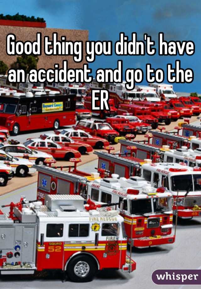 Good thing you didn't have an accident and go to the ER