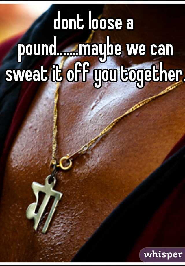 dont loose a pound.......maybe we can sweat it off you together.
