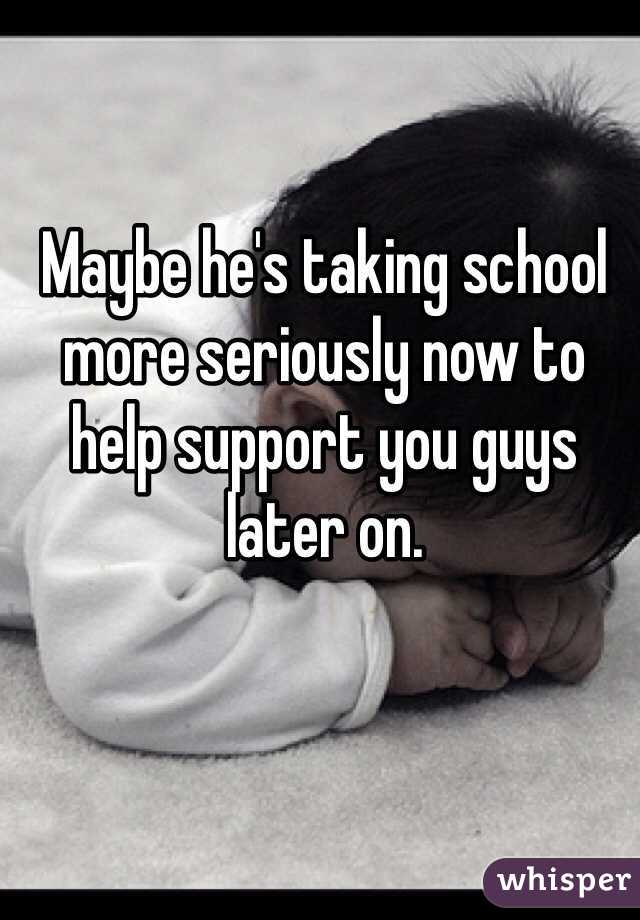 Maybe he's taking school more seriously now to help support you guys later on. 