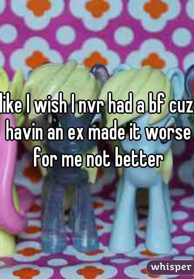 like I wish I nvr had a bf cuz havin an ex made it worse for me not better