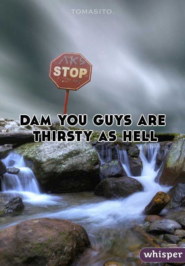 dam you guys are thirsty as hell