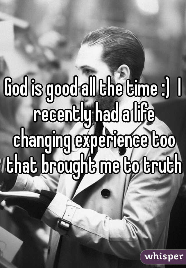 God is good all the time :)  I recently had a life changing experience too that brought me to truth

