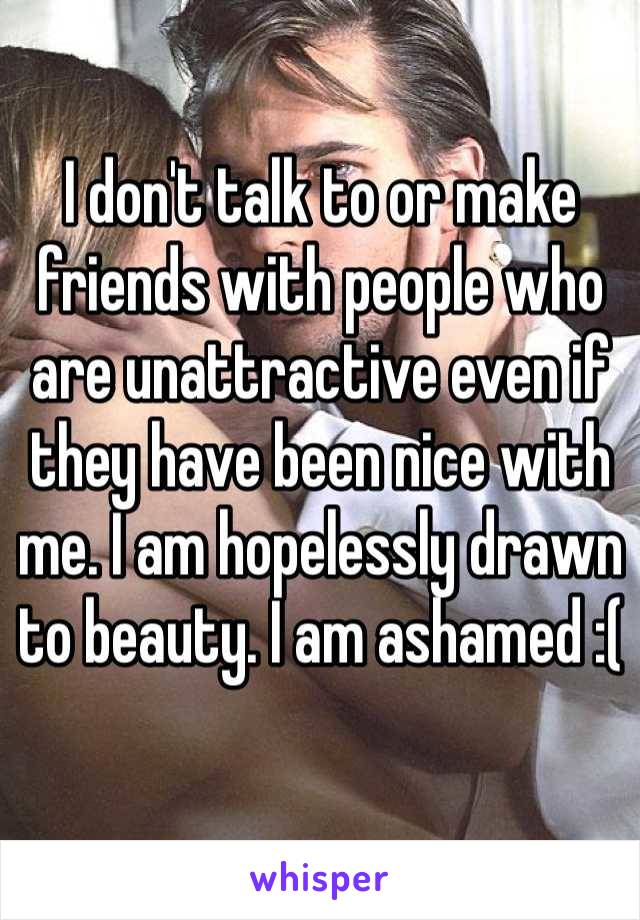 I don't talk to or make friends with people who are unattractive even if they have been nice with me. I am hopelessly drawn to beauty. I am ashamed :(
