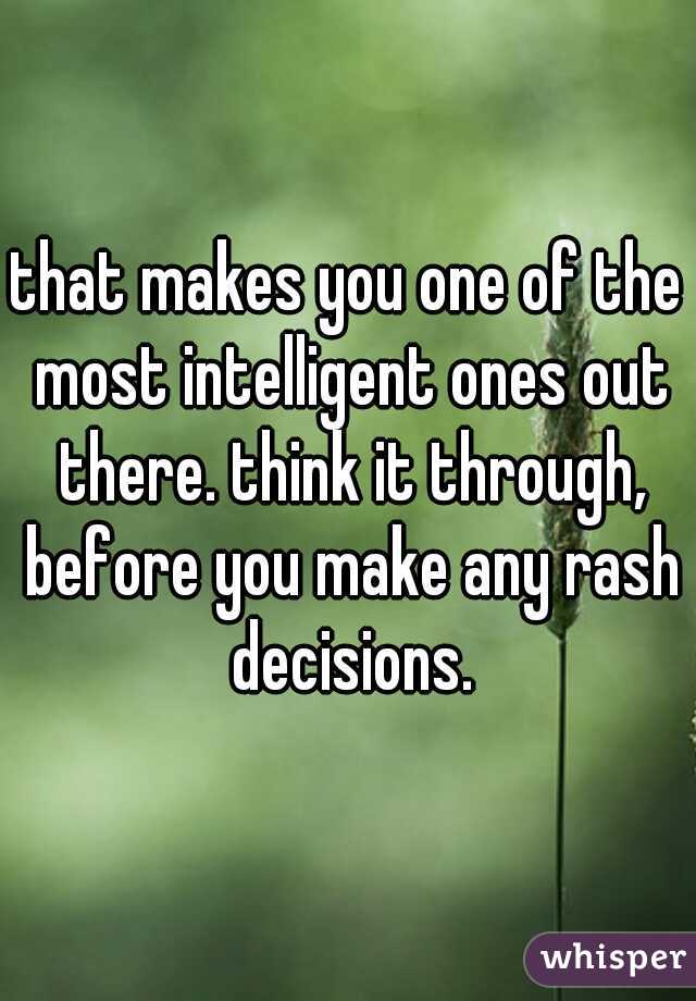that makes you one of the most intelligent ones out there. think it through, before you make any rash decisions.
