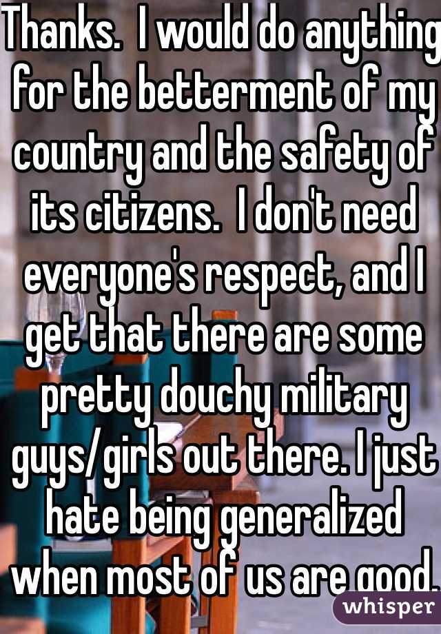 Thanks.  I would do anything for the betterment of my country and the safety of its citizens.  I don't need everyone's respect, and I get that there are some pretty douchy military guys/girls out there. I just hate being generalized when most of us are good. 