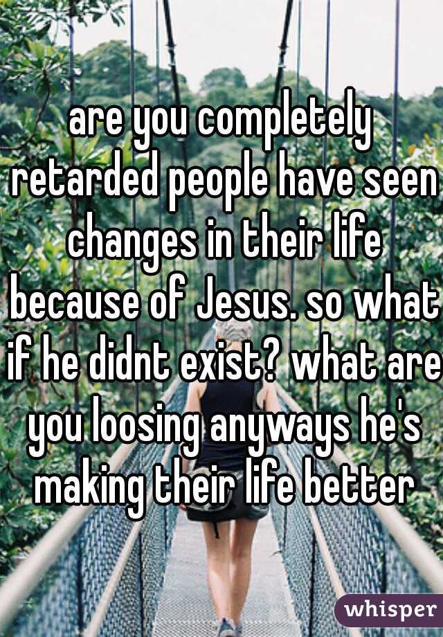 are you completely retarded people have seen changes in their life because of Jesus. so what if he didnt exist? what are you loosing anyways he's making their life better