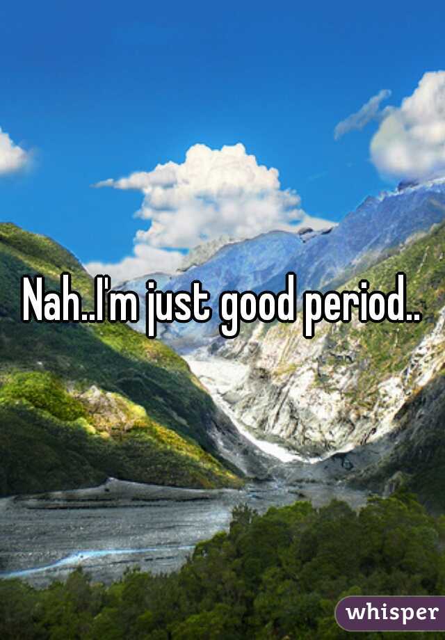 Nah..I'm just good period..