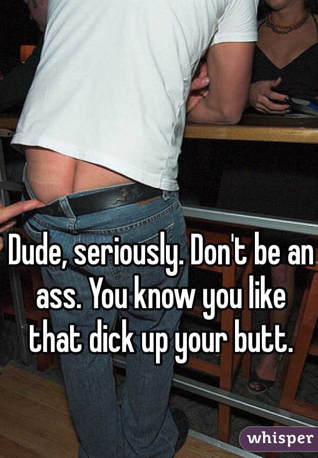 Dude, seriously. Don't be an 
ass. You know you like 
that dick up your butt. 