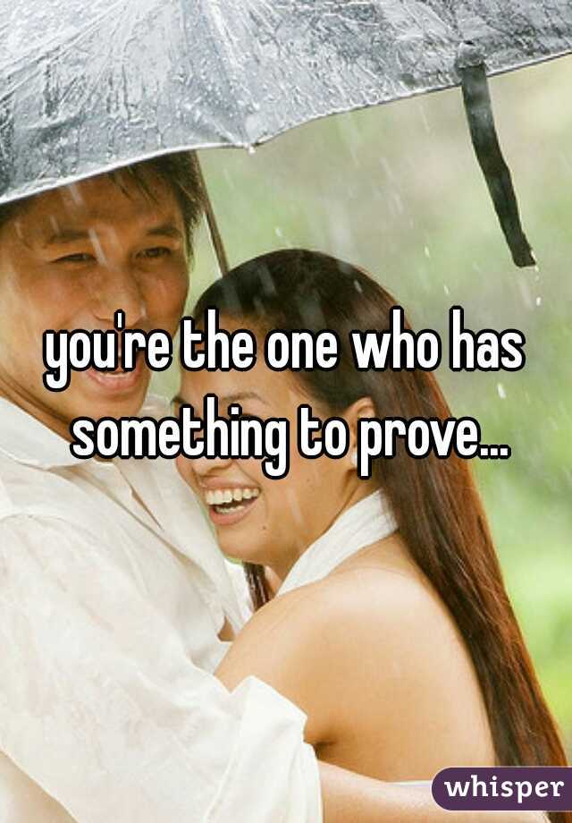 you're the one who has something to prove...