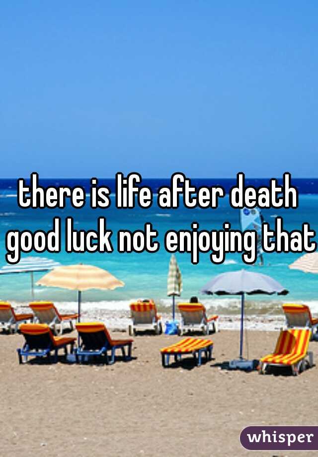 there is life after death good luck not enjoying that