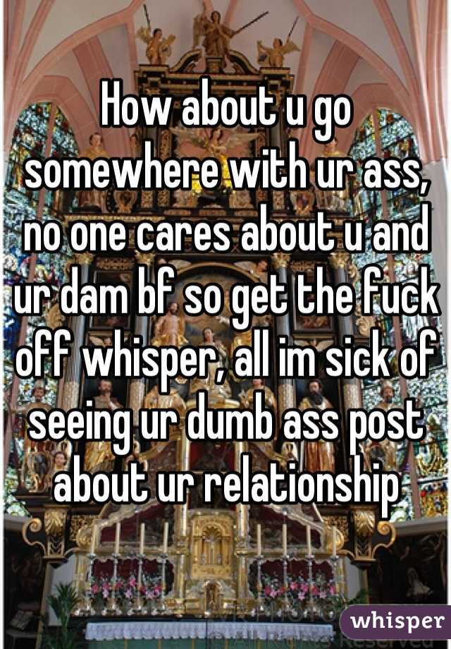 How about u go somewhere with ur ass, no one cares about u and ur dam bf so get the fuck off whisper, all im sick of seeing ur dumb ass post about ur relationship