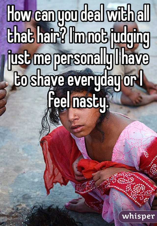 How can you deal with all that hair? I'm not judging just me personally I have to shave everyday or I feel nasty.
