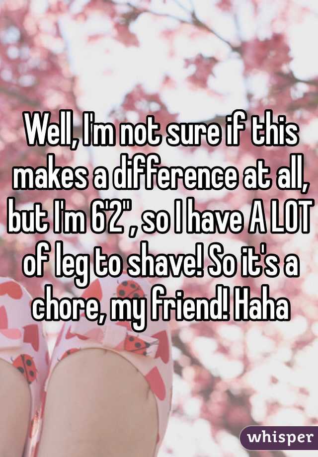 Well, I'm not sure if this makes a difference at all, but I'm 6'2", so I have A LOT of leg to shave! So it's a chore, my friend! Haha