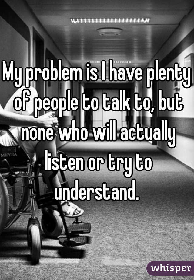 My problem is I have plenty of people to talk to, but none who will actually listen or try to understand. 
