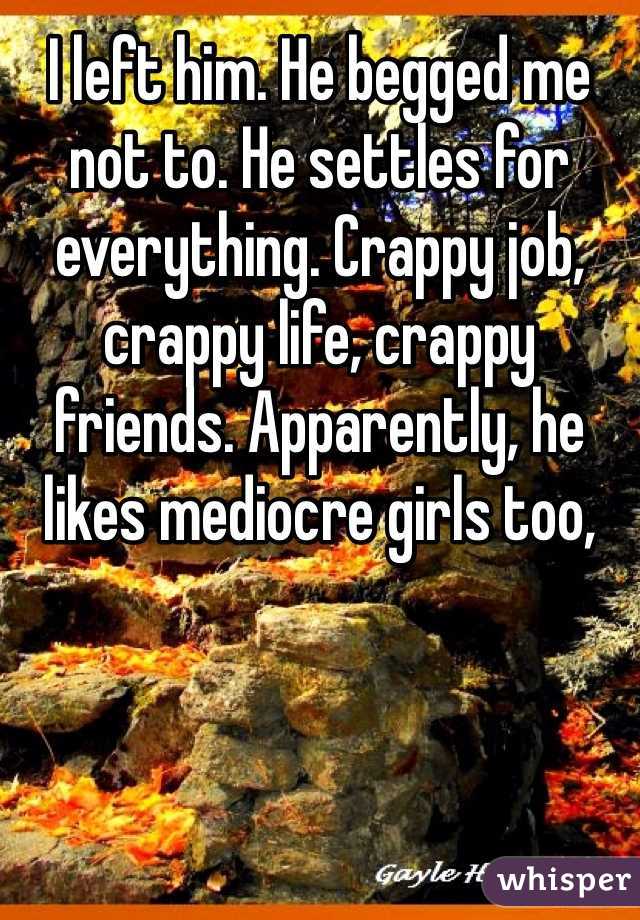 I left him. He begged me not to. He settles for everything. Crappy job, crappy life, crappy friends. Apparently, he likes mediocre girls too,
