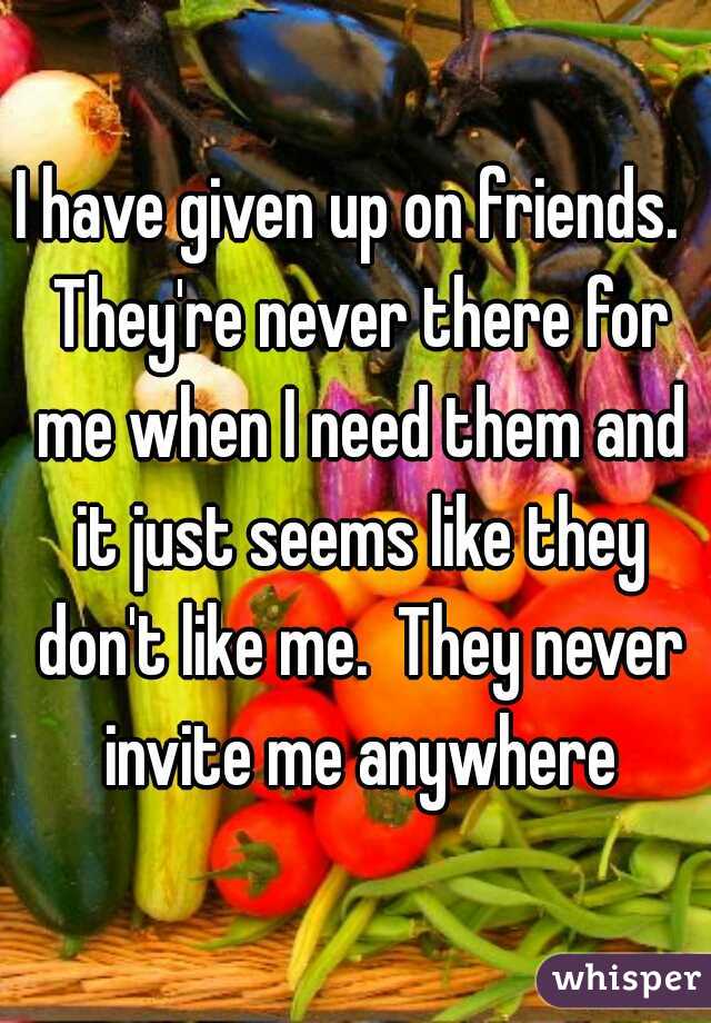 I have given up on friends.  They're never there for me when I need them and it just seems like they don't like me.  They never invite me anywhere
