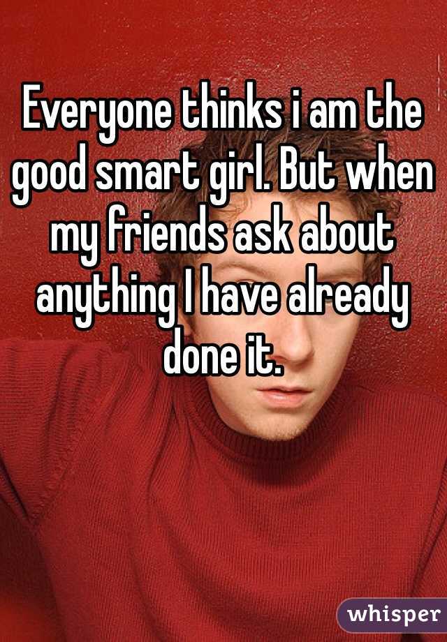 Everyone thinks i am the good smart girl. But when my friends ask about anything I have already done it.