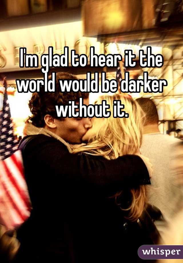 I'm glad to hear it the world would be darker without it.