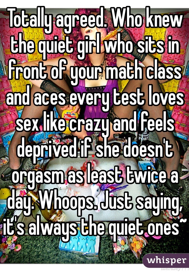 Totally agreed. Who knew the quiet girl who sits in front of your math class and aces every test loves sex like crazy and feels deprived if she doesn't orgasm as least twice a day. Whoops. Just saying, it's always the quiet ones~