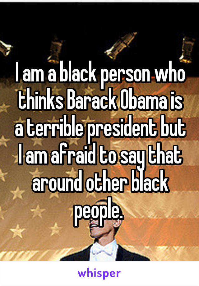 I am a black person who thinks Barack Obama is a terrible president but I am afraid to say that around other black people. 