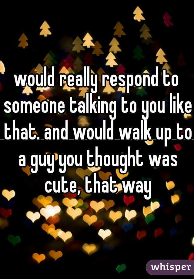 would really respond to someone talking to you like that. and would walk up to a guy you thought was cute, that way