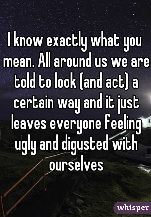 I know exactly what you mean. All around us we are told to look (and act) a certain way and it just leaves everyone feeling ugly and digusted with ourselves