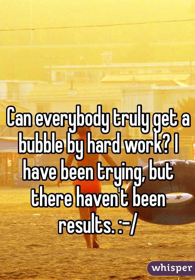 Can everybody truly get a bubble by hard work? I have been trying, but there haven't been results. :-/