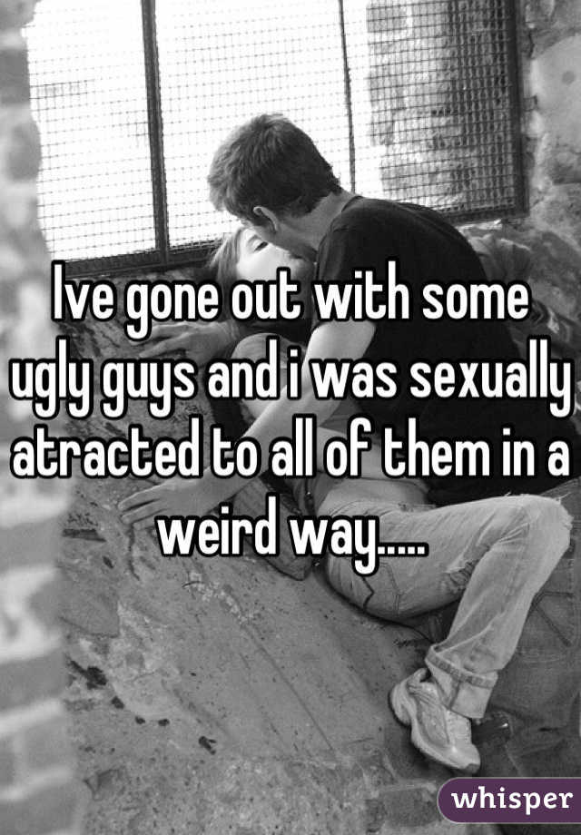 Ive gone out with some ugly guys and i was sexually atracted to all of them in a weird way.....