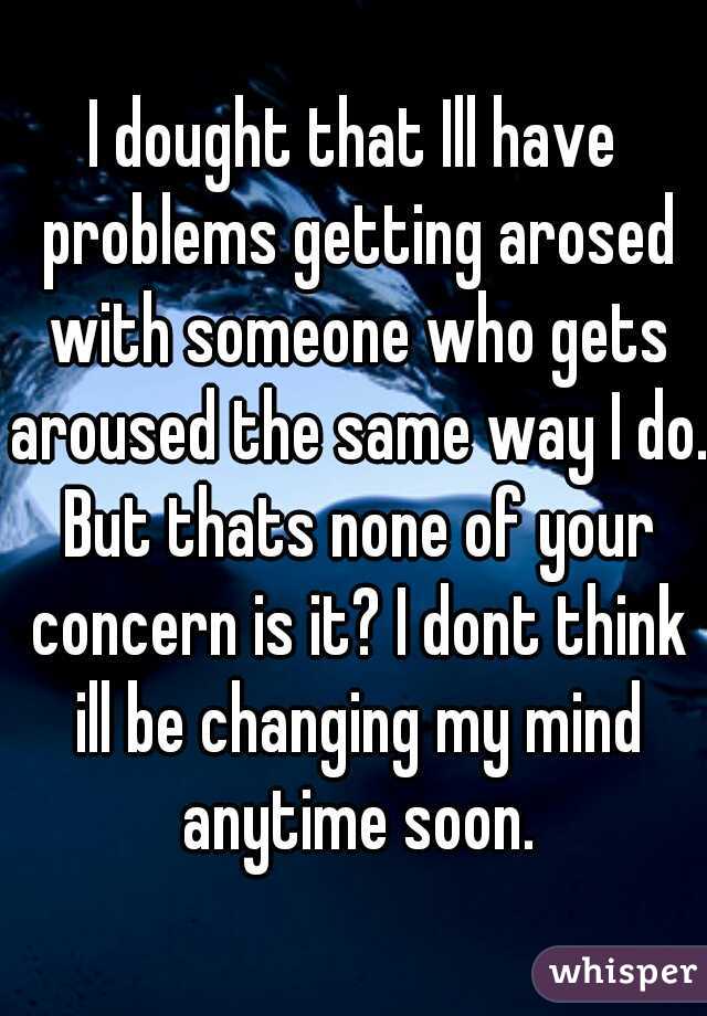 I dought that Ill have problems getting arosed with someone who gets aroused the same way I do. But thats none of your concern is it? I dont think ill be changing my mind anytime soon.