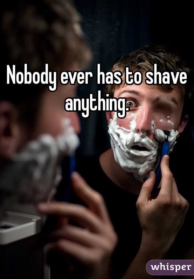 Nobody ever has to shave anything. 